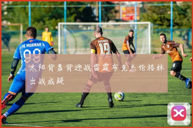 太阳背靠背迎战雷霆布克杰伦格林出战成疑