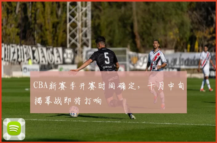 CBA新赛季开赛时间确定，十月中旬揭幕战即将打响