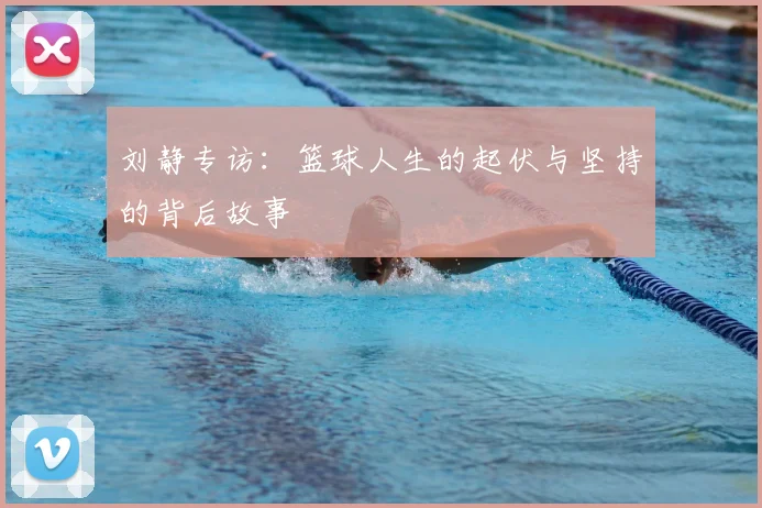 刘静专访:篮球人生的起伏与坚持的背后故事