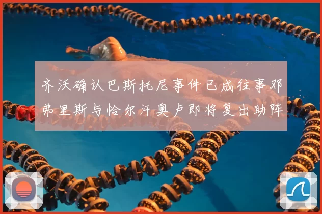 齐沃确认巴斯托尼事件已成往事邓弗里斯与恰尔汗奥卢即将复出助阵