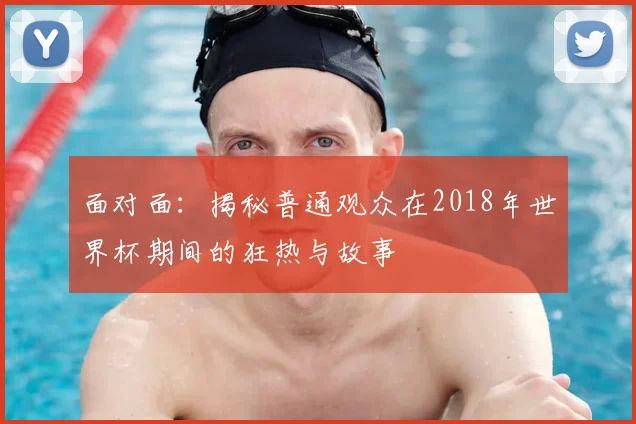 面对面：揭秘普通观众在2018年世界杯期间的狂热与故事